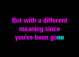 But with a different

meaning since
you've been gone