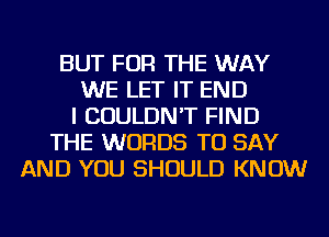 BUT FOR THE WAY
WE LET IT END
I COULDN'T FIND
THE WORDS TO SAY
AND YOU SHOULD KNOW