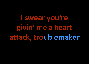 I swear you're
givin' me a heart

attack, troublemaker