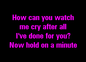 How can you watch
me cry after all

I've done for you?
Now hold on a minute