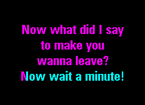 Now what did I say
to make you

wanna leave?
Now wait a minute!