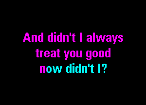 And didn't I always

treat you good
now din