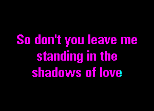 So don't you leave me

standing in the
shadows of love