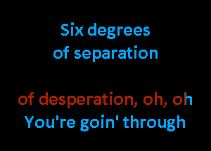 Six degrees
of separation

of desperation, oh, oh
You're goin' through