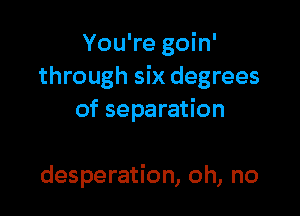 You're goin'
through six degrees

of separation

desperation, oh, no