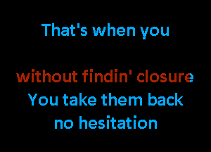 That's when you

without findin' closure
You take them back
no hesitation