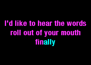 I'd like to hear the words

roll out of your mouth
finally