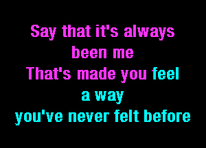 Say that it's always
been me
That's made you feel
a way
you've never felt before