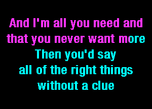 And I'm all you need and
that you never want more
Then you'd say
all of the right things
without a clue