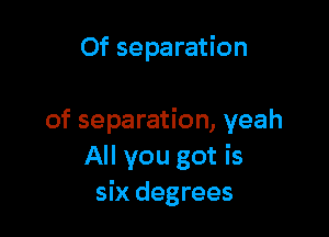 Of separation

of separation, yeah
All you got is
six degrees