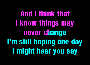 And I think that
I know things may
never change
I'm still hoping one day
I might hear you say