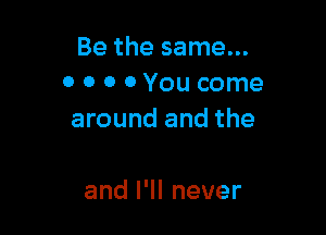 Be the same...
0 0 0 0 You come

around and the

anlelnever