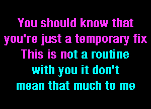 You should know that
you're just a temporaly fix
This is not a routine
with you it don't
mean that much to me