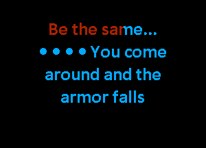 Be the same...
0 0 o 0 You come

around and the
armor falls