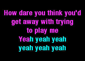 How dare you think you'd
get away with twing
to play me
Yeah yeah yeah
yeah yeah yeah