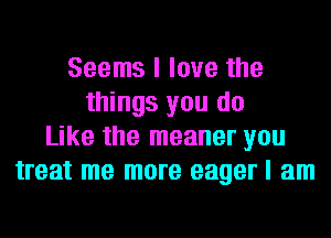 Seems I love the
things you do
Like the meaner you
treat me more eager I am