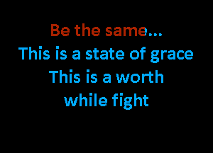 Be the same...
This is a state of grace

This is a worth
while fight