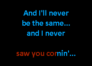 And I'll never
be the same...
and I never

saw you comin'...