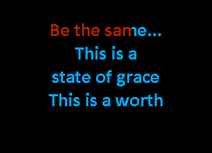 Be the same...
This is a

state of grace
This is a worth