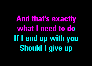 And that's exactly
what I need to do

If I end up with you
Should I give up