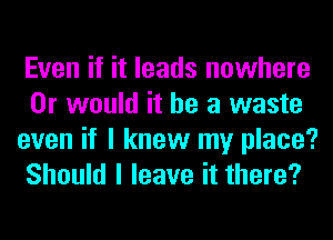 Even if it leads nowhere
Or would it he a waste
even if I knew my place?
Should I leave it there?