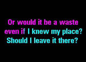 Or would it he a waste

even if I knew my place?
Should I leave it there?
