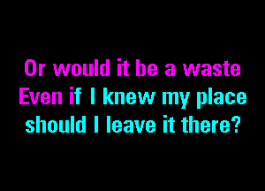 Or would it be a waste

Even if I knew my place
should I leave it there?