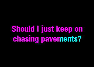 Should I just keep on

chasing pavements?