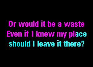 Or would it be a waste

Even if I knew my place
should I leave it there?