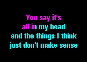 You say it's
all in my head

and the things I think
just don't make sense