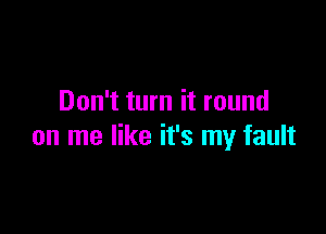 Don't turn it round

on me like it's my fault