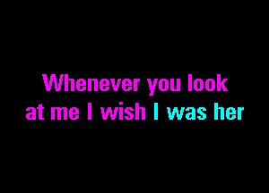 Whenever you look

at me I wish I was her