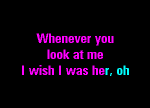 Whenever you

look at me
I wish I was her, oh