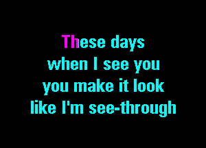 These days
when I see you

you make it look
like I'm see-through