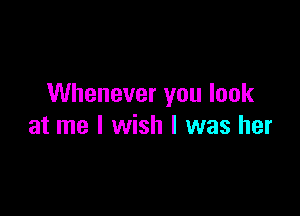 Whenever you look

at me I wish I was her