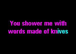 You shower me with

words made of knives