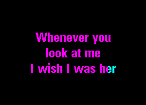 Whenever you

look at me
I wish I was her
