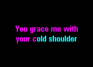 You grace me with

your cold shoulder