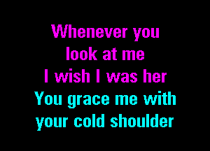 Whenever you
look at me

I wish I was her
You grace me with
your cold shoulder