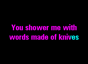 You shower me with

words made of knives