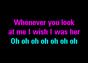 Whenever you look

at me I wish I was her
Oh oh oh oh oh oh oh