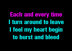 Each and every time
I turn around to leave

I feel my heart begin
to burst and bleed