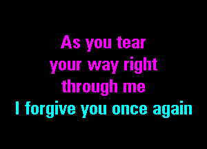 As you tear
your way right

through me
I forgive you once again