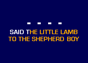 SAID THE LITTLE LAMB
TO THE SHEPHERD BOY