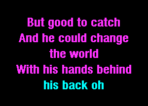 But good to catch
And he could change
the world
With his hands behind
his back oh