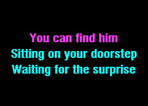 You can find him
Sitting on your doorstep
Waiting for the surprise