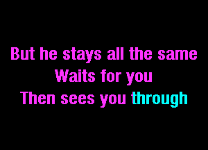 But he stays all the same

Waits for you
Then sees you through