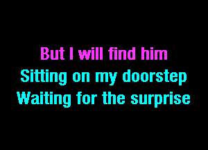 But I will find him
Sitting on my doorstep
Waiting for the surprise