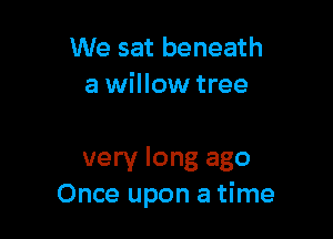 We sat beneath
a willow tree

very long ago
Once upon a time
