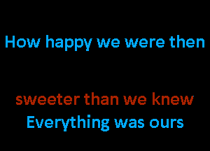 How happy we were then

sweeter than we knew
Everything was ours